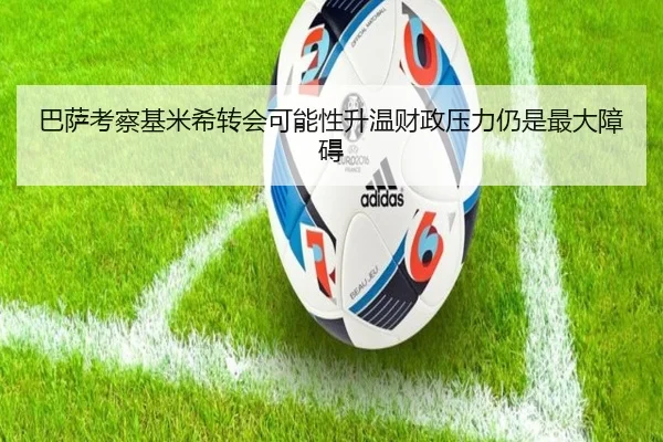 巴萨考察基米希转会可能性升温财政压力仍是最大障碍