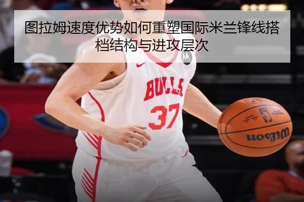 图拉姆速度优势如何重塑国际米兰锋线搭档结构与进攻层次